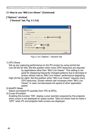 Page 142
48

3. How to use Projector software – Basics -
3.1 How to use “MIU Live Viewer” (Continued)
1)  CPU Share 
Set up any capturing performance on the PC screen by using control bar
Low (At the far left): Set this position when many CPU resources are required 
by applications other than “MIU Live Viewer”. This setting is not 
good for displaying frequently changed patterns due to decrease in 
screen refresh rate by “MIU Live Viewer” performance degrading.
High (At the far right): Set this position when...