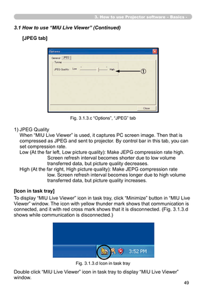 Page 143
49

3. How to use Projector software – Basics -
1)  JPEG Quality 
When “MIU Live Viewer” is used, it captures PC screen image. Then that is 
compressed as JPEG and sent to projector. By control bar in this tab, you can 
set compression rate.
Low (At the far left, Low picture quality): Make JEPG compression rate high. 
Screen refresh interval becomes shorter due to low volume 
transferred data, but picture quality decreases.
High (At the far right, High picture quality): Make JEPG compression rate 
low....