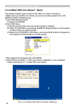 Page 144
50

3. How to use Projector software – Basics -
This section explains basic of how to use “MIU Live Viewer” functions.
• Before start up the MIU Live Viewer, you have to set the projector into LIVE 
MODE by either of following way.
1) from Web Remote Control
    (1) Select LIVE MODE
2)  from OSD Menu
    (1) Set the port into MIU menu by remote control or Keypad.
    (2)   Open the OSD Menu by pressing ▲/◄/►/▼ Keypad button on the projector 
or Menu button on remote control.
    (3)   Select the LIVE...