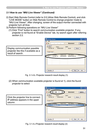 Page 145


3. How to use Projector software – Basics -
2)  Start Web Remote Control (refer to 2.6 Utilize Web Remote Control), and click 
“LIVE MODE” button on Web Remote Control to change projector mode to 
“MIU Live Viewer”. After changing, screen of the output monitor connected with 
projector turn all blue.
3) Perform following operations on “MIU Live Viewer”
(1)   Click “Find” button to search communication available projector. If any 
projector is not found at “Enable Device” tab, try search...