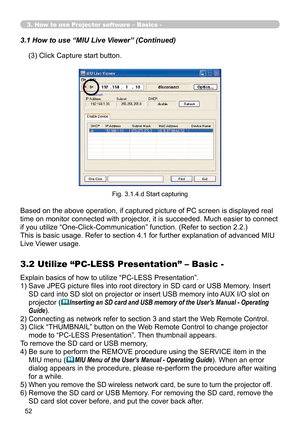 Page 146


3. How to use Projector software – Basics -
(3) Click Capture start button.
3.1 How to use “MIU Live Viewer” (Continued)
Fig. 3.1.4.d Start capturing
Based on the above operation, if captured picture of PC screen is displayed real 
time on monitor connected with projector, it is succeeded. Much easier to connect 
if you utilize “One-Click-Communication” function. (Refer to section 2.2.)
This is basic usage. Refer to section 4.1 for further explanation of advanced MIU 
Live Viewer usage....