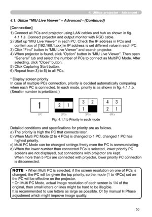 Page 149


4. Utilize projector – Advanced -
4.1. Utilize “MIU Live Viewer” – Advanced - (Continued)
[Connection]
1)  Connect all PCs and projector using LAN cables and hub as shown in fig. 
4.1.1.a. Connect projector and output monitor with RGB cable.
2)  Start up “MIU Live Viewer” in each PC. Check the IP address in PCs and 
confirm xxx of [192.168.1.xxx] in IP address is set different value in each PC.
3)  Click “Find” button in “MIU Live Viewer” and search projector.
4)  When projector is found,...