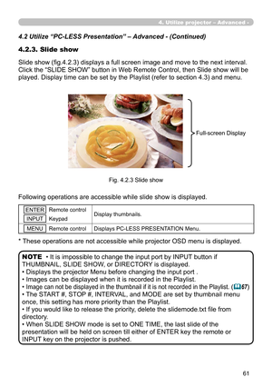 Page 155


4.2.3. Slide show
Slide show (fig.4.2.3) displays a full screen image and move to the next interval. 
Click the “SLIDE SHOW” button in Web Remote Control, then Slide show will be 
played. Display time can be set by the Playlist (refer to section 4.3) and menu.
Fig. 4.2.3 Slide show
4.2 Utilize “PC-LESS Presentation” – Advanced - (Continued)
Following operations are accessible while slide show is displayed.
* These operations are not accessible while projector OSD menu is displayed.
• It is...