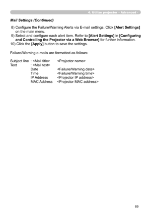 Page 163


4. Utilize projector – Advanced -
 8)  Configure the Failure/Warning Alerts via E-mail settings. Click [Alert Settings] 
on the main menu.
 9)  Select and configure each alert item. Refer to [Alert Settings] in [Configuring 
and Controlling the Projector via a Web Browser] for further information.
10) Click the [Apply] button to save the settings.
Failure/Warning e-mails are formatted as follows:
Subject line   :    
Text   : 
   Date   
 Time   
 IP Address   
 MAC Address   
Mail Settings...