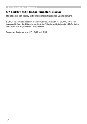 Page 168
74

The projector can display a still image that is transferred via the network.
e-SHOT transmission requires an exclusive application for your PC. You can 
download it from the Hitachi web site (http://hitachi.us/digitalmedia). Refer to the 
manual for the application for instructions.
4. Utilize projector – Advanced -
4.7 e-SHOT (Still Image Transfer) Display
Supported file types are JPG, BMP and PNG. 