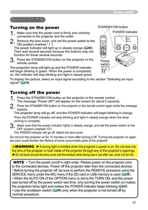 Page 19
7
Power on/off
WARNING  ►A strong light is emitted when the projector’s power is on. Do not look into 
the lens of the projector or look inside of the projector through any of\
 the projector’s openings.
►Do not touch around the lamp cover and the exhaust vents during use or j\
ust after use, since it is too hot.
NOTE  • Turn the power on/off in right order. Please power on the projector prior 
to the connected devices. Power off the projector later than the connected devices.
• Before turning the...