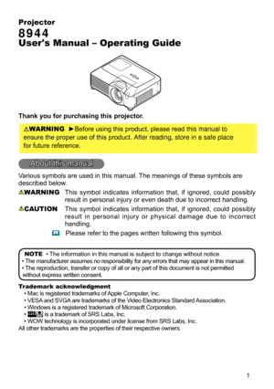 Page 3


Projector
8944
User's Manual – Operating Guide
Thank you for purchasing this projector.
WARNING  ►Before using this product, please read this manual to 
ensure the proper use of this product. After reading, store in a safe place
for future reference.
About this manual
Various symbols are used in this manual. The meanings of these symbols are 
described below. 
WARNING  This  symbol  indicates  information  that,  if  ignored,  could  possibly 
result in personal injury or even death due to...