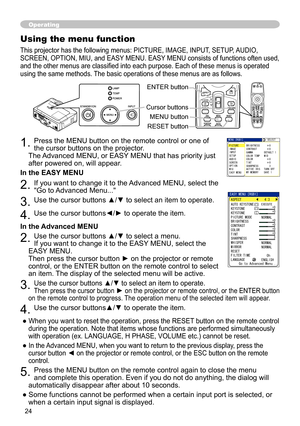 Page 26
4
Operating
Using the menu function
This projector has the following menus: PICTURE, IMAGE, INPUT, SETUP, AUDIO, 
SCREEN, OPTION, MIU, and EASY MENU. EASY MENU consists of functions often used, 
and the other menus are classified into each purpose. Each of these menus is operated 
using the same methods. The basic operations of these menus are as follows.
. Press the MENU button on the remote control or one of 
the cursor buttons on the projector.   
The Advanced MENU, or EASY MENU that has...