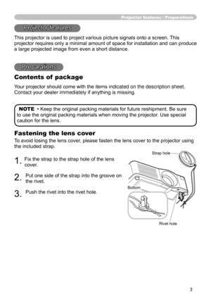 Page 5
3

Fastening the lens cover
To avoid losing the lens cover, please fasten the lens cover to the projector using 
the included strap.
. Fix the strap to the strap hole of the lens 
cover.
. 
Put one side of the strap into the groove on 
the rivet.
3. 
Push the rivet into the rivet hole.
Projector features / Preparations
Projector features
This projector is used to project various picture signals onto a screen.\
 This 
projector requires only a minimal amount of space for installation and c\
an...