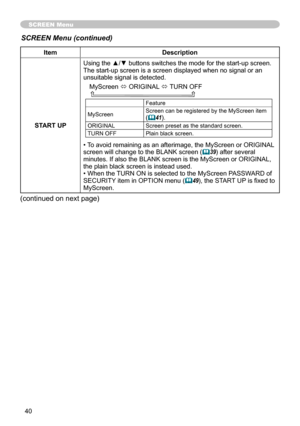 Page 42
40

SCREEN Menu
ItemDescription
START UP
Using the ▲/▼ buttons switches the mode for the start-up screen.The start-up screen is a screen displayed when no signal or an unsuitable signal is detected.
MyScreen ó ORIGINAL ó TURN OFF    
Feature
MyScreenScreen can be registered by the MyScreen item (41).
ORIGINALScreen preset as the standard screen.
TURN OFFPlain black screen.
• To avoid remaining as an afterimage, the MyScreen or ORIGINAL screen will change to the BLANK screen (39) after several minutes....