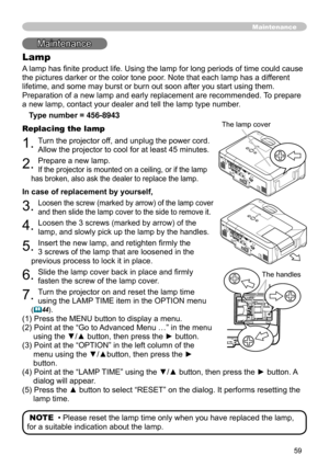 Page 61
59
Maintenance
Lamp
A lamp has finite product life. Using the lamp for long periods of time could cause 
the pictures darker or the color tone poor. Note that each lamp has a different 
lifetime, and some may burst or burn out soon after you start using them\
. 
Preparation of a new lamp and early replacement are recommended. To prepare 
a new lamp, contact your dealer and tell the lamp type number.

Type number = 456-8943
Replacing the lamp
. Turn the projector off, and unplug the power cord....