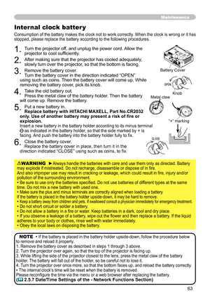 Page 65
63

Maintenance
. Turn the projector off, and unplug the power cord. Allow the projector to cool sufficiently.
. After making sure that the projector has cooled adequately, slowly turn over the projector, so that the bottom is facing.
3. Remove the battery cover.  Turn the battery cover in the direction indicated “OPEN” using such as coins. Then the battery cover will come up. While removing the battery cover, pick its knob.
4. Take the old battery out. Press the metal claw of the battery...