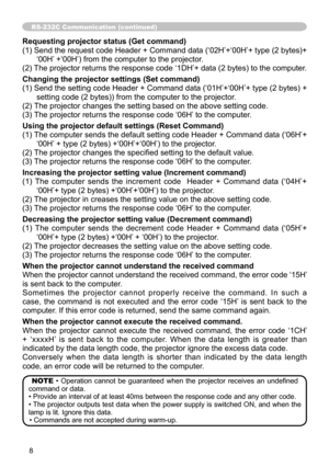 Page 83
8

RS-232C Communication (continued)
Requesting projector status (Get command)
( ) Send the request code Header + Command data (‘02H’+‘00H’+ type (2 bytes)+
‘00H’ +‘00H’) from the computer to the projector.
(2) The projector returns the response code ‘  DH’+ data (2 bytes) to the computer.
Changing the projector settings (Set command)
( ) Send the setting code Header + Command data (‘0  H’+‘00H’+ type (2 bytes) + 
setting code (2 bytes)) from the computer to the projector. 
(2) The...