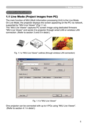 Page 99


1. Main functions
1. Main functions
1.1 Live Mode (Project images from PC)
The main function of MIU (Multi Information processing Unit) is the Live Mode.
On Live Mode, the projector displays the screen appearing on the PC via network, 
supported by “MIU Live Viewer” (Fig.1.1.a).
The “MIU Live Viewer” captures PC screen image using dedicated firmware 
“MIU Live Viewer” and sends it to projector through wired LAN or wireless LAN 
connection. (Refer to section 3 and 5 in detail.)
Fig. 1.1.a “MIU...