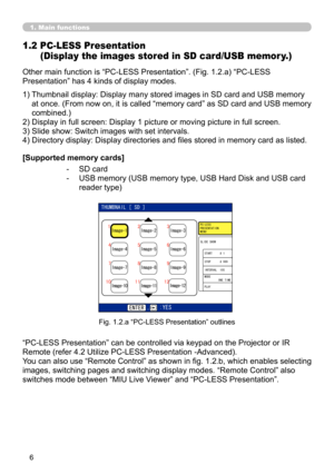 Page 100


1. Main functions
Other main function is “PC-LESS Presentation”. (Fig. 1.2.a) “PC-LESS 
Presentation” has 4 kinds of display modes.
1.2  PC-LESS Presentation  
(Display the images stored in SD card/USB memor y.)
1)  Thumbnail display: Display many stored images in SD card and USB memory 
at once. (From now on, it is called “memory card” as SD card and USB memory 
combined.)
2) Display in full screen: Display 1 picture or moving picture in full screen.
3) Slide show: Switch images with set...