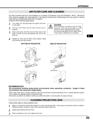 Page 4343
APPENDIX
E
AIR FILTER CARE AND CLEANING
Turn power off, and disconnect AC power cord from
an AC outlet.1
2
Air Filter prevents dust from accumulating on a surface of Projection Lens and Projection  Mirror.  Should Air
Filter become clogged with dust particles, it will reduce Cooling Fans effectiveness and may result in internal
heat build up and adversely affect life of  projector.
Clean Air Filter following steps below: 
3
4
CAUTION
Do not operate a projector with Air Filter
removed.  Dust may...