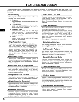 Page 66
FEATURES AND DESIGN
This Multimedia Projector is designed with most advanced technology for \
portability, durability, and ease of use.  This 
projector utilizes built-in multimedia features, a palette of 16.77 mill\
ion colors, and matrix liquid crystal display (LCD)
technology.
Compatibility
This projector widely accepts various video and 
computer input signals including;Computers
IBM-compatible or Macintosh computer up to 1600
x 1200 resolution.
 6 Color Systems
NTSC, PAL, SECAM, NTSC 4.43,...