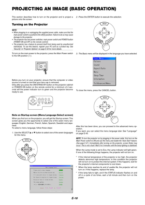 Page 18
E-18
PROJECTING AN IMAGE (BASIC OPERATION)
This section describes how to turn on the projector and to project a
picture onto the screen.
Turning on the Projector
NOTE:
• When plugging in or unplugging the supplied power cable, make sure that \
the
main power switch is pushed to the off[O] position. Failure to do so may\
 causedamage to the projector.
• The projector has two power switches: main power switch and POWER button\
(POWER ON and OFF on the remote control)
• The projector has a feature to...