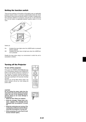 Page 23
E-23
Setting the function switch
There are two switches on the bottom of the battery case: an applicable
projector selector switch (1) and laser enable/disable switch (2). Check
the projector being used and decide whether to enable or disable laser,
then set these switches as necessary using the tip of a thin ball-point
pen. On this model, an applicable projector selector switch (1) is not
used.
ON
OFF
Switch (2)
On: Enabled (the laser lights when the LASER button is pressed)
[Factory default]
Off:...