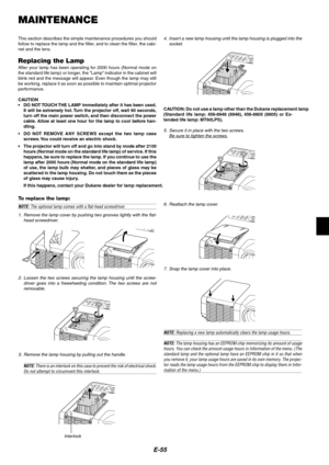 Page 55
E-55
MAINTENANCE
This section describes the simple maintenance procedures you should
follow to replace the lamp and the filter, and to clean the filter, the cabi-
net and the lens.
Replacing the LampAfter your lamp has been operating for 2000 hours (Normal mode on
the standard life lamp) or longer, the Lamp indicator in the cabinet will
b link red and the message will appear. Even though the lamp may still
be working, replace it as soon as possible to maintain optimal projector
performance.
CAUTION
• DO...