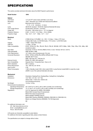 Page 60
E-60
SPECIFICATIONS
This section provides technical information about the 8946 Projectors performance
Model Number 8946
Optical
LCD Panel 1.0 p-Si TFT active-matrix with Micro Lens Array
Resolution 1024 768 pixels up to UXGA with Advanced AccuBlend
Lens Motorized zoom and focus:
F1.74 – 2.18 f=30.8mm – 41.6mm
Lamp 300 W DC standard / 160 W DC (Optional Extended life lamp)
Color Image Sensor 23,040 pixels (160 dots 144 lines)
Image Size 25 inches – 500 inches (0.6 m – 12.7 m) diagonal
Projection...