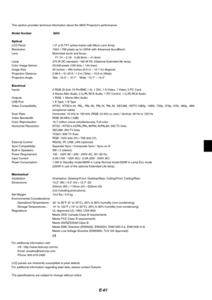 Page 61
E-61
This section provides technical information about the 8805 Projectors performance
Model Number 8805
Optical
LCD Panel 1.0 p-Si TFT active-matrix with Micro Lens Array
Resolution 1024 768 pixels up to UXGA with Advanced AccuBlend
Lens Motorized zoom and focus:
F1.74 – 2.18 f=30.8mm – 41.6mm
Lamp 275 W DC standard / 160 W DC (Optional Extended life lamp)
Color Image Sensor 23,040 pixels (160 dots 144 lines)
Image Size 25 inches – 500 inches (0.6 m – 12.7 m) diagonal
Projection Distance 2.96 ft –...