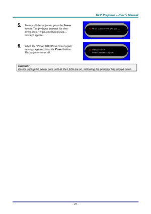 Page 22
DDDLLLPPP   PPPrrrooojjjeeeccctttooorrr   –––   UUUssseeerrr’’’sss   MMMaaannnuuuaaalll   
5.  To turn off the projector, press the Power 
button. The projector prepares for shut-
down and a “Wait a moment please…” 
message appears. 
 
6.  When the “Power Off?/Press Power again” 
message appears, press the Power button. 
The projector turns off. 
 
Caution: 
Do not unplug the power cord until all the LEDs are on, indicating the projector has cooled down. 
 
– 15 –  