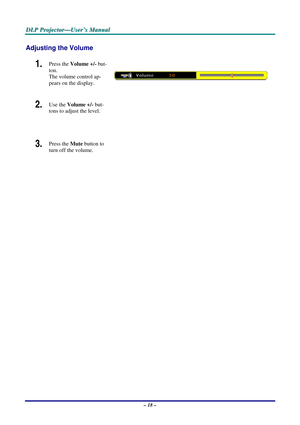 Page 25
DDDLLLPPP   PPPrrrooojjjeeeccctttooorrr———UUUssseeerrr’’’sss   MMMaaannnuuuaaalll   
Adjusting the Volume 
1.  Press the Volume +/- but-
ton.  
The volume control ap-
pears on the display. 
2.  Use the Volume +/- but-
tons to adjust the level. 
 
 
 
 
3.  Press the Mute button to 
turn off the volume.  
 
 
– 18 –  