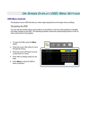 Page 26
 
 
ON-SCREEN DISPLAY (OSD) MENU SETTINGS 
OSD Menu Controls 
The projector has an OSD that lets you make image adjustments and change various settings.  
Navigating the OSD 
You can use the remote control cursor buttons or the buttons on the top of the projector to navigate 
and make changes to the OSD. The following illustration shows the corresponding buttons on the re-
mote control and on the projector. 
 
 
1. To open the OSD, press the Menu 
button.  
2. Press the cursor  button to move 
through...