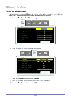 Page 27
DDDLLLPPP   PPPrrrooojjjeeeccctttooorrr———UUUssseeerrr’’’sss   MMMaaannnuuuaaalll   
Setting the OSD Language 
You may want to reference the OSD on your projector while reading this section. Set the OSD lan-
guage to your preference before continuing. (The default language is English.) 
1. Press the Menu button. The Picture menu appears. 
 
2. Press the cursor  button until Setup is highlighted.  
 
3. Press the cursor  button to highlight Language. 
4. Press the cursor  button until the language you...