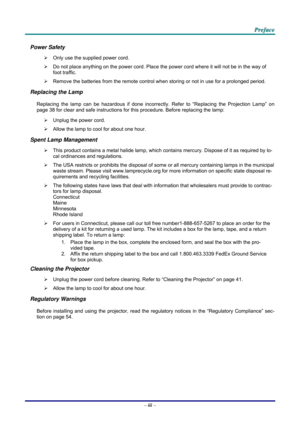 Page 4
   PPPrrreeefffaaaccceee   
Power Safety 
¾ Only use the supplied power cord. 
¾ Do not place anything on the power cord. Place the power cord where it will not be in the way of 
foot traffic. 
¾ Remove the batteries from the remote control when storing or not in use for a prolonged period. 
Replacing the Lamp 
Replacing the lamp can be hazardous if done incorrectly. Refer to “Replacing the Projection Lamp” on 
page 38 for clear and safe instructions for this procedure. Before replacing the lamp: 
¾...