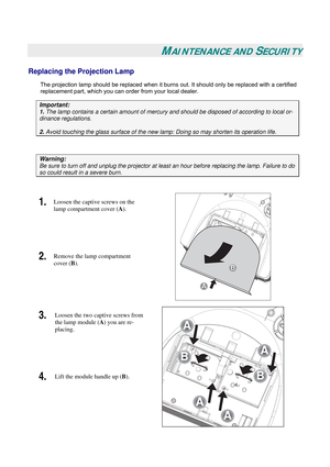 Page 45
 
 
MAINTENANCE AND SECURITY 
Replacing the Projection Lamp 
The projection lamp should be replaced when it burns out. It should only be replaced with a certified 
replacement part, which you can order from your local dealer.  
Important: 
1. The lamp contains a certain amount of mercury and should be disposed of according to local or-
dinance regulations. 
2. Avoid touching the glass surface of the new lamp: Doing so may shorten its operation life. 
 
Warning: 
Be sure to turn off and unplug the...