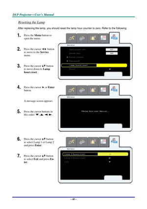 Page 47
DDDLLLPPP   PPPrrrooojjjeeeccctttooorrr———UUUssseeerrr’’’sss   MMMaaannnuuuaaalll   
Resetting the Lamp 
After replacing the lamp, you should reset the lamp hour counter to zero. Refer to the following: 
1.  Press the Menu button to 
open the menu. 
2.  Press the cursor  button 
to move to the Service 
menu. 
3.  Press the cursor  button 
to move down to Lamp 
hours reset. 
4.  Press the cursor  or Enter 
button.  
A message screen appears. 
5.  Press the cursor buttons in 
this order: ; ; ; . 
 
6....