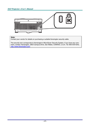 Page 49
DDDLLLPPP   PPPrrrooojjjeeeccctttooorrr———UUUssseeerrr’’’sss   MMMaaannnuuuaaalll   
 
Note: 
Contact your vendor for details on purchasing a suitable Kensington security cable.  
The security lock corresponds to Kensington’s MicroSaver Security System. If you have any com-
ment, contact: Kensington, 2853 Campus Drive, San Mateo, CA94403, U.S.A. Tel: 800-535-4242, 
http://www.Kensington.com. 
 
– 42 –  