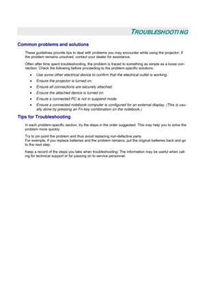 Page 50
 
 
TROUBLESHOOTING 
Common problems and solutions 
These guidelines provide tips to deal with problems you may encounter while using the projector. If 
the problem remains unsolved, cont act your dealer for assistance. 
Often after time spent troubleshooting, the problem is  traced to something as simple as a loose con-
nection. Check the following before proceedi ng to the problem-specific solutions. 
• Use some other electrical device to confirm that the electrical outlet is working. 
• Ensure the...