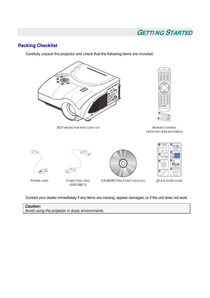 Page 8
 
 
GETTING STARTED 
Packing Checklist 
Carefully unpack the projector and check that the following items are included: 
 
 
 
DLP PROJECTOR WITH  LENS CAP REMOTE CONTROL  
(WITH TWO AAA BATTERIES) 
 
    
POWER CORD COMPUTER CABLE  
(DVI-DB15) 
CD-ROM (THIS USER’S MANUAL) QUICK START GUIDE  
 
Contact your dealer immediately if any items are missing, appear damaged, or if the unit does not work. 
Caution: 
Avoid using the projector in dusty environments.  