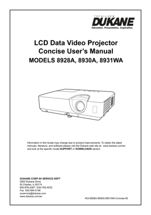 Page 1DUKANE CORP AV SERVICE DEPT 
2900 Dukane Drive
St Charles, IL 60174
800-676-2487 / 630-762-4032 
Fax  630-584-5156
avservice@dukane.com  
www.dukane.com/av
Information in this Guide may change due to product improvements. To obtain the latest 
manuals, literature, and software please visit the Dukane web site at;  \
www.dukane.com/av  
and look at the specific model SUPPORT or DOWNLOADS section.
LCD Data Video Projector
Concise User’s Manual
MODELS 8928A, 8930A, 8931WA
403-8928A-8930A-8931WA-Concise-00 