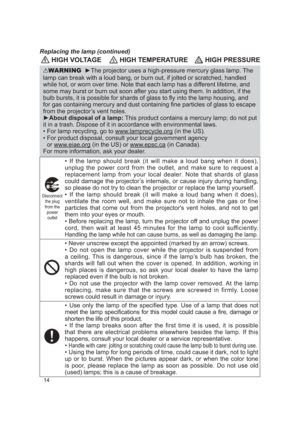 Page 1414
 HIGH VOLTAGE HIGH TEMPERATURE HIGH PRESSURE
WARNING  ►The projector uses a high-pressure mercury glass lamp. The 
lamp can break with a loud bang, or burn out, if jolted or scratched, ha\
ndled 
while hot, or worn over time. Note that each lamp has a different lifetime, and 
some may burst or burn out soon after you start using them. In addition,\
 if the 
bulb bursts, it is possible for shards of glass to ﬂy into the lamp h\
ousing, and 
for gas containing mercury and dust containing ﬁne particles...