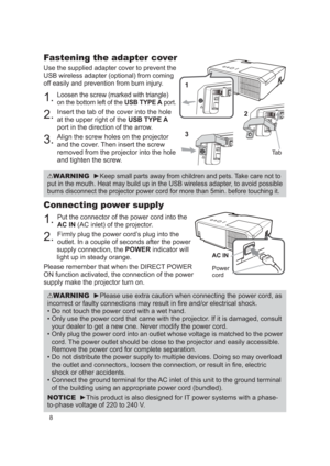 Page 88
Connecting power supply
1. Put the connector of the power cord into the 
AC IN (AC inlet) of the projector.
2. Firmly plug the power cord’s plug into the 
outlet. In a couple of seconds after the power 
supply connection, the  POWER indicator will 
light up in steady orange.
Please remember that when the DIRECT POWER 
ON function activated, the connection of the power 
supply make the projector turn on.
WARNING  ►Please use extra caution when connecting the power cord, as 
incorrect or faulty...