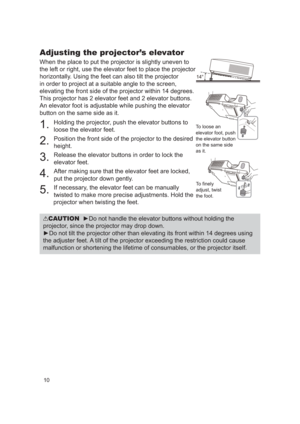 Page 1010
Adjusting the projector’s elevator
When the place to put the projector is slightly uneven to 
the left or right, use the elevator feet to place the projector 
horizontally. Using the feet can also tilt the projector 
in order to project at a suitable angle to the screen, 
elevating the front side of the projector within 14 degrees.
This projector has 2 elevator feet and 2 elevator buttons. 
An elevator foot is adjustable while pushing the elevator 
button on the same side as it.
1. 
Holding the...