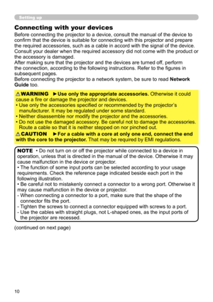 Page 1010
Setting up
Connecting with your devices
Before connecting the projector to a device, consult the manual of the device to 
confirm that the device is suitable for connecting with this projector and prepare 
the required accessories, such as a cable in accord with the signal of the device. 
Consult your dealer when the required accessory did not come with the product or 
the accessory is damaged.
After making sure that the projector and the devices are turned off, perform 
the connection, according to...