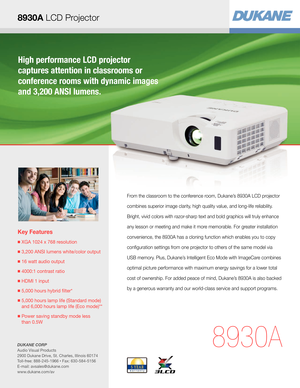 Page 1High performance LCD projector  
captures attention in classrooms or  
conference rooms with dynamic images 
and 3,200 ANSI lumens.
Key Features
■  XGA 1024 x 768 resolution
■ 3,200 ANSI lumens white/color output
■  16 watt audio output
■  4000:1 contrast ratio
■  HDMI 1 input
■  5,000 hours hybrid filter* 
■  5,000 hours lamp life (Standard mode) 
and 6,000 hours lamp life (Eco mode)**
■  Power saving standby mode less  
than 0.5W
8930A
From the classroom to the conference room, Dukane’s 8930A LCD...