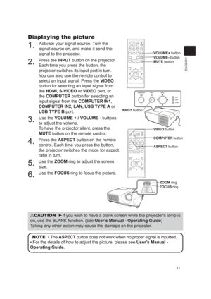 Page 1111
ENGLISH
Displaying the picture
1. Activate your signal source. Turn the 
signal source on, and make it send the 
signal to the projector.
2. Press the INPUT button on the projector.  Each time you press the button, the 
projector switches its input port in turn.
You can also use the remote control to 
select an input signal. Press the  VIDEO 
button for selecting an input signal from 
the HDMI, S-VIDEO or VIDEO port, or 
the COMPUTER button for selecting an 
input signal from the  COMPUTER IN1,...