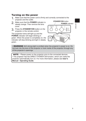 Page 99
ENGLISH
Turning on the power
1. Make sure that the power cord is ﬁrmly and correctly connected to the\
 
projector and the outlet.
2. Make sure that the POWER indicator is 
steady orange. Then remove the lens 
cover.
3. Press the STANDBY/ON button on the 
projector or the remote control.
The projection lamp will light up and the 
POWER indicator will begin blinking in 
green. When the power is completely on, the 
indicator will stop blinking and light in steady 
green.
WARNING  ►A strong light is...