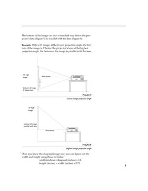 Page 177
The bottom of the image can move from half way below the pro-
jector ’s lens (Figure 5) to parallel with the lens (Figure 6). 
Example: With a 10’ image, at the lowest projection angle, the bot-
tom of the image is 5’ below the projector ’s lens; at the highest 
projection angle, the bottom of the image is parallel with the lens.
FIGURE 5
Lowest image projection angle
F
IGURE 6
Highest image projection angle
Once you know the diagonal image size, you can figure out the 
width and height using these...