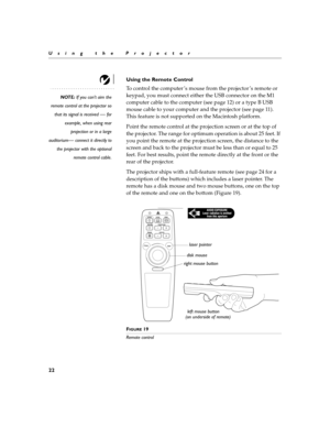 Page 3222
Using the Projector
Using the Remote Control
NOTE: If you can’t aim the
remote control at the projector so
that its signal is received 
— for
example, when using rear projection or in a large
auditorium
— connect it directly to
the projector with the optional remote control cable.
To control the computer ’s mouse from the projector ’s remote or  
keypad, you must connect either the USB connector on the M1 
computer cable to the computer (see page 12) or a type B USB  
mouse cable to your computer and...