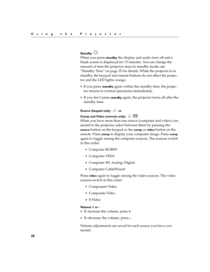 Page 3626
Using the Projector
Standby  
When you press standby, the display and audio turn off and a 
blank screen is displayed for 15 minutes. You can change the 
amount of time the projector stays in standby mode; see 
“Standby Time” on page 35 for details. While the projector is in 
standby, the keypad and remote buttons do not affect the projec-
tor and the LED lights orange.
If you press standby again within the standby time, the projec-
tor returns to normal operations immediately.
If you don’t press...