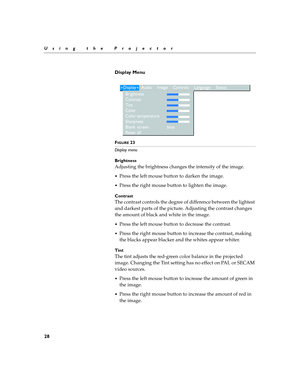 Page 3828
Using the Projector
Display Menu 
 
FIGURE 23
Display menu
Brightness
Adjusting the brightness changes the intensity of the image.
Press the left mouse button to darken the image.
Press the right mouse button to lighten the image.
Contrast
The contrast controls the degree of difference between the lightest 
and darkest parts of the picture. Adjusting the contrast changes 
the amount of black and white in the image.
Press the left mouse button to decrease the contrast.
Press the right mouse button...