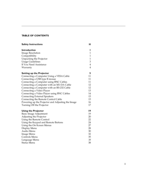 Page 5i
TABLE OF CONTENTS
Safety Instructions  iii
Introduction 1
Image Resolution  1
Compatibility 1
Unpacking the Projector  1
Usage Guidelines  3
If You Need Assistance  4
Warranty 4
Setting up the Projector  5
Connecting a Computer Using a VESA Cable  11
Connecting a USB type B mouse  11
Connecting a Computer using BNC Cables  11
Connecting a Computer with an M1-DA Cable  12
Connecting a Computer with an RS-232 Cable  12
Connecting a Video Player  13
Connecting a Video Player using BNC Cables  14...