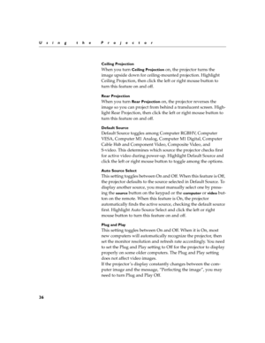 Page 4636
Using the ProjectorCeiling Projection
When you turn Ceiling Projection on, the projector turns the 
image upside down for ceiling-mounted projection. Highlight  
Ceiling Projection, then click the left or right mouse button to  
turn this feature on and off.
Rear Projection
When you turn Rear Projection on, the projector reverses the 
image so you can project from behind a translucent screen. High- 
light Rear Projection, then click the left or right mouse button to  
turn this feature on and off....